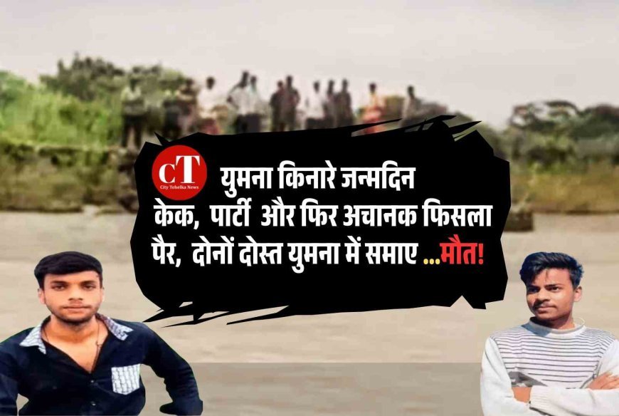 युमना किनारे जन्‍मदिन : केक,  पार्टी  और फ‍िर अचानक फ‍िसला पैरा,  दोनों युवक युमना में समाए ...मौत!