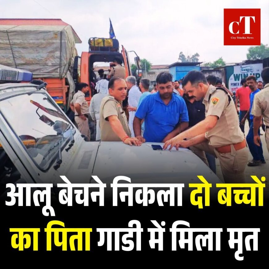 आलू बेचने निकला दो बच्चों का पिता गाडी में मिला मृत