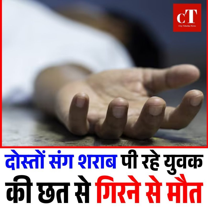 दोस्तों संग शराब पी रहे युवक की छत से गिरने से मौत