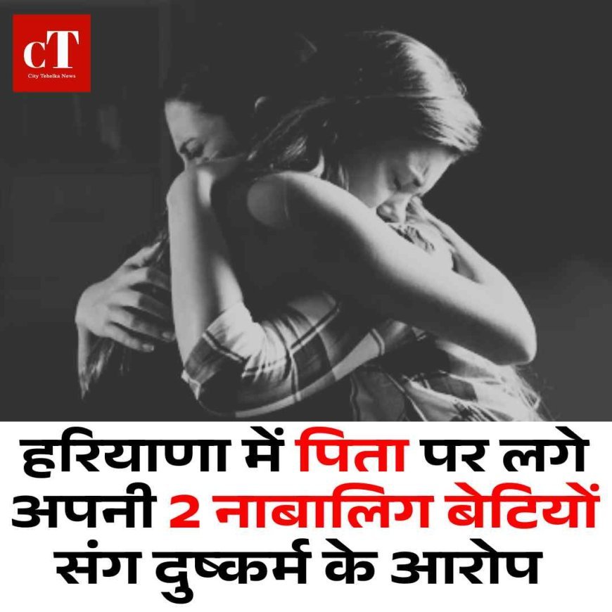 हरियाणा में पिता पर लगे अपनी 2 नाबालिग बेटियों संग दुष्कर्म के आरोप