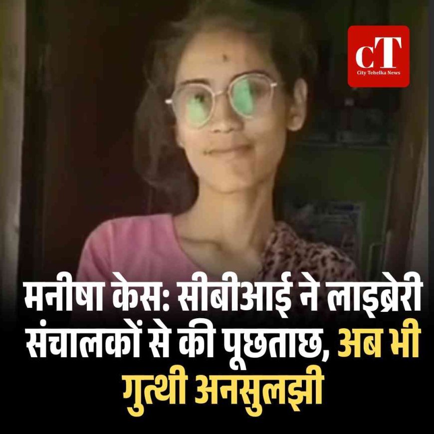 मनीषा केस: सीबीआई ने लाइब्रेरी संचालकों से की पूछताछ, अब भी गुत्थी अनसुलझी