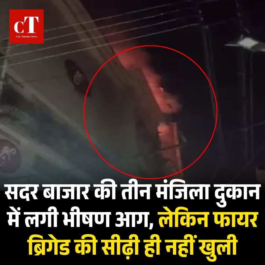 सदर बाजार की तीन मंजिला दुकान में लगी भीषण आग, लेकिन फायर ब्रिगेड की सीढ़ी ही नहीं खुली