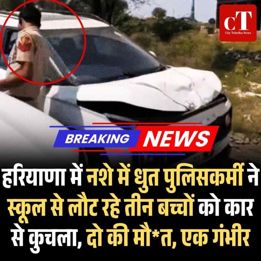 हरियाणा में नशे में धुत पुलिसकर्मी ने स्‍कूल से लौट रहे तीन बच्‍चों को कार से कुचला, दो की मौत, एक गंभीर