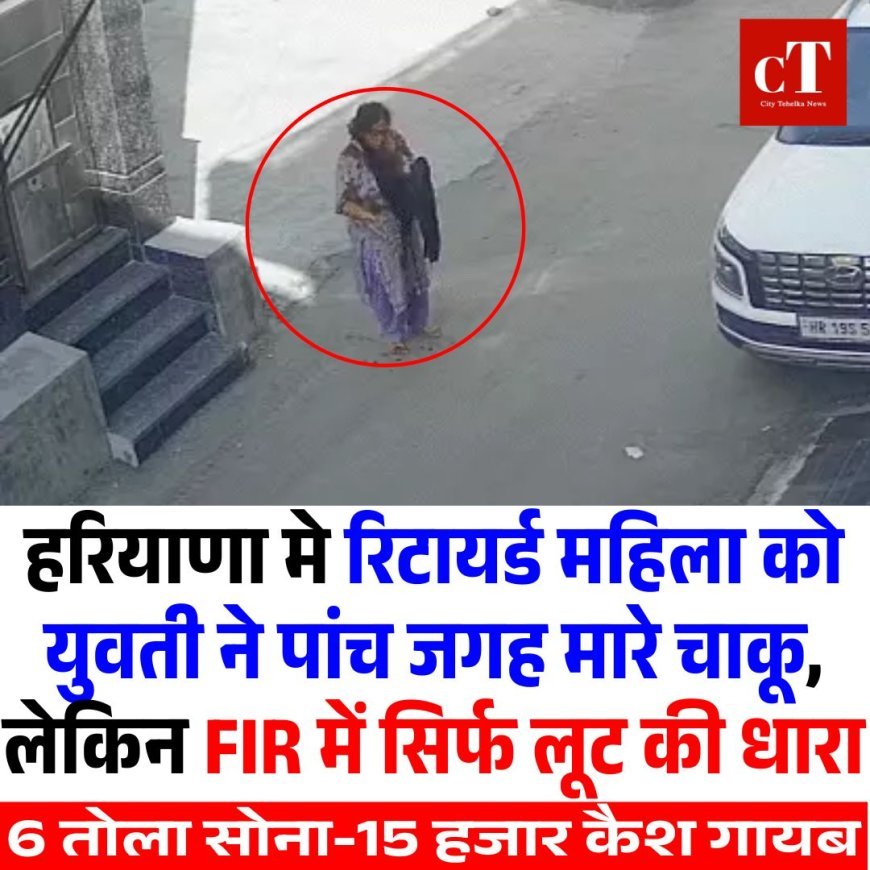 हरियाणा मे रिटायर्ड महिला को युवती ने पांच जगह मारे चाकू, लेकिन FIR में सिर्फ लूट की धारा, 6 तोला सोना-15 हजार कैश गायब