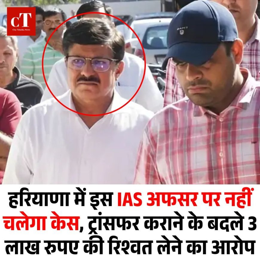 हरियाणा के इस IAS अफसर पर नहीं चलेगा केस, ट्रांसफर करने के बदले 3 लाख रिश्वत लेने का आरोप
