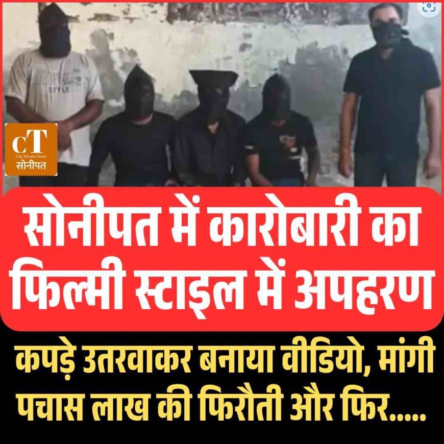 हरियाणा में कारोबारी का फ‍िल्‍मी स्‍टाइल में अपहरण, कपड़े उतरवाकर बनाया वीडियो, मांगी पचास लाख की फ‍िरौती और फ‍िर.....