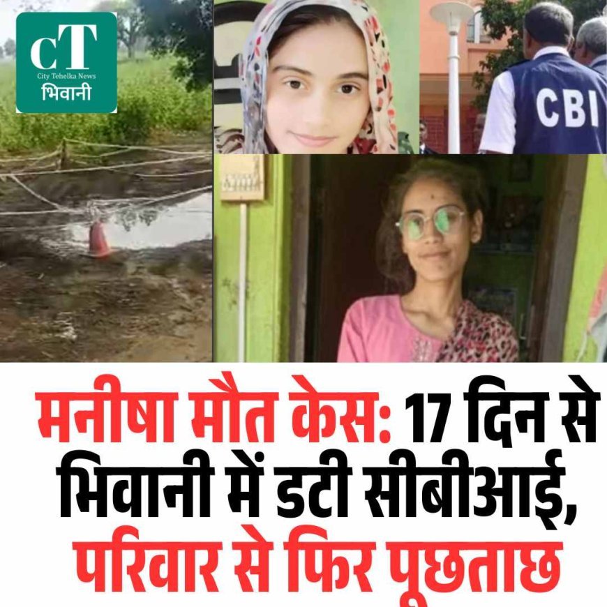 मनीषा मौत केस: 17 दिन से भिवानी में डटी सीबीआई, परिवार से फिर पूछताछ