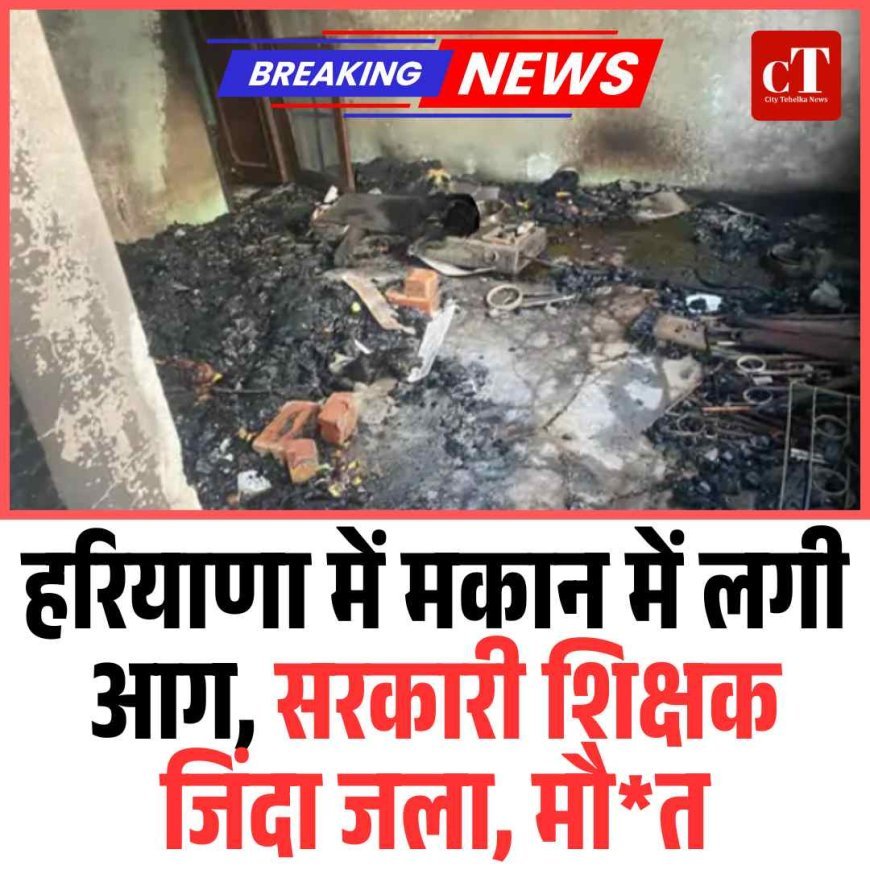 हरियाणा में मकान में लगी आग, सरकारी शिक्षक जिंदा जला, मौ*त