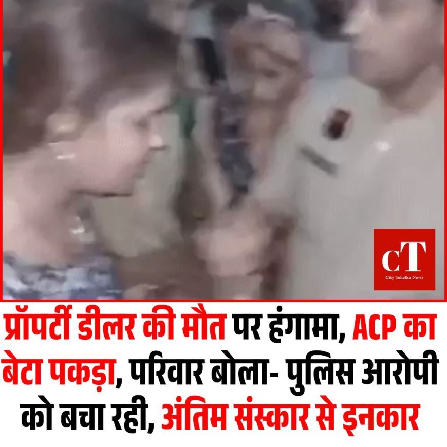 प्रॉपर्टी डीलर की मौत पर हंगामा, ACP का बेटा पकड़ा, परिवार बोला- पुलिस आरोपी को बचा रही, अंतिम संस्कार से इनकार