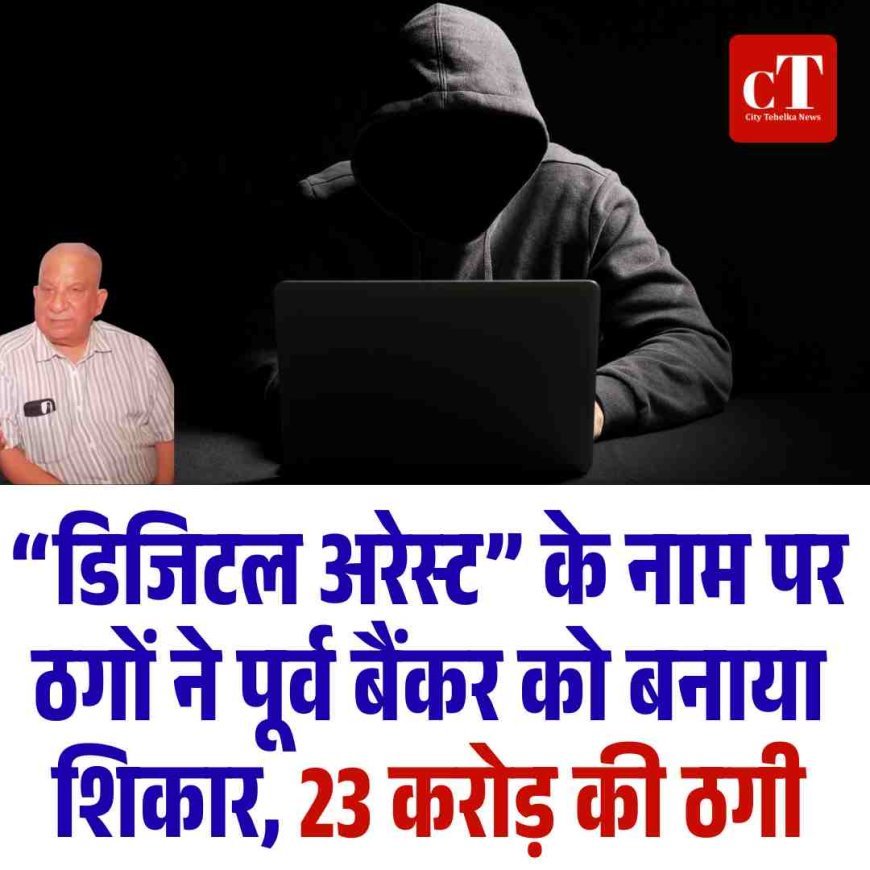 “डिजिटल अरेस्ट” के नाम पर ठगों ने पूर्व बैंकर को बनाया शिकार, 23 करोड़ की ठगी