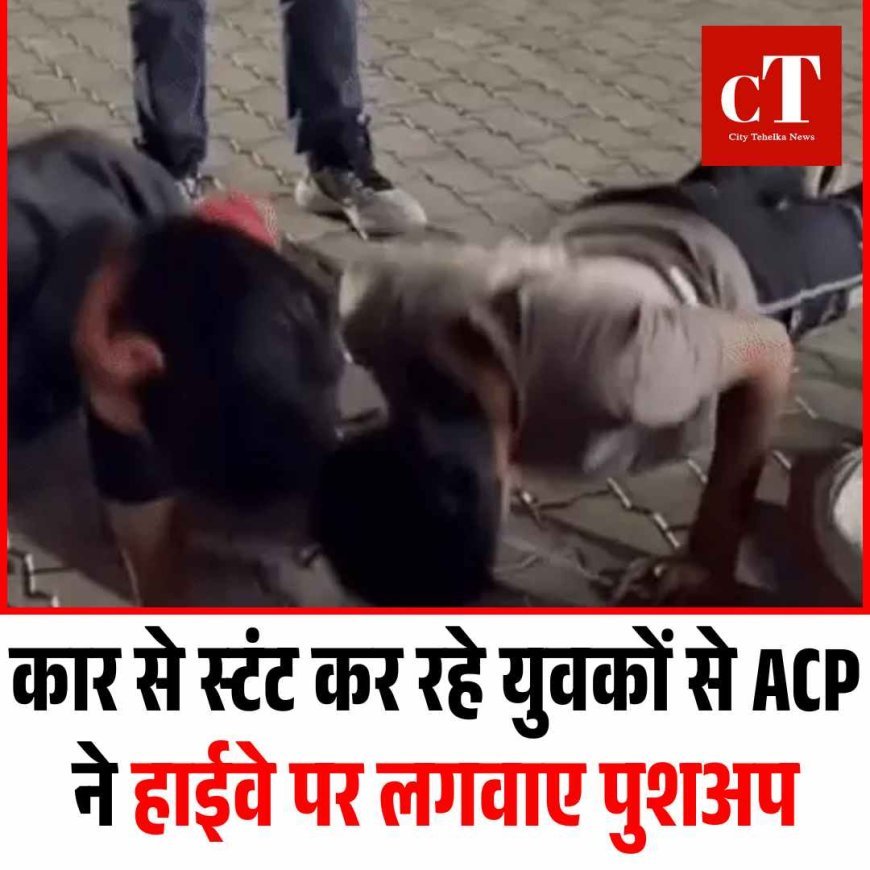 कार से स्टंट कर रहे युवकों से ACP ने हाईवे पर लगवाए पुशअप