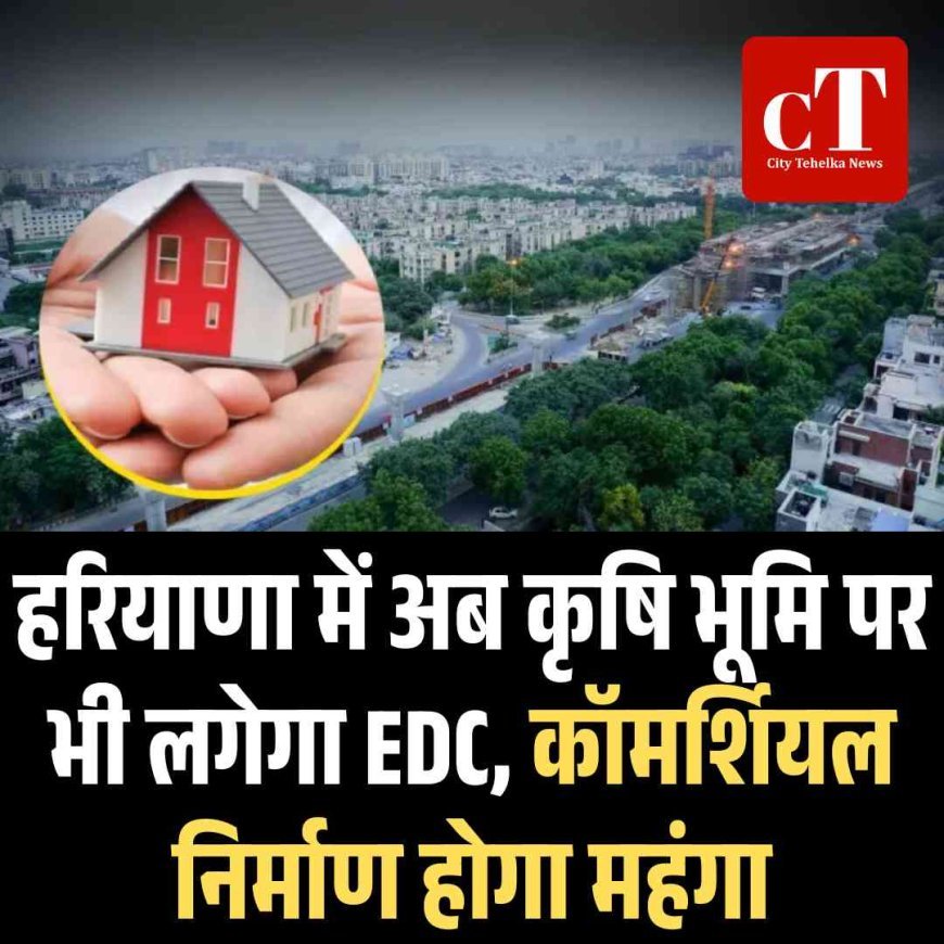 हरियाणा में अब कृषि भूमि पर भी लगेगा EDC, कॉमर्शियल निर्माण होगा महंगा