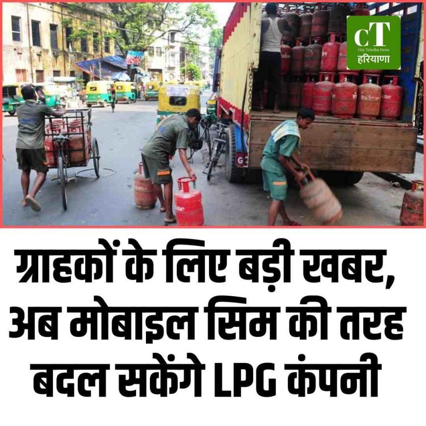 ग्राहकों के लिए बड़ी खबर, अब मोबाइल सिम की तरह बदल सकेंगे LPG कंपनी