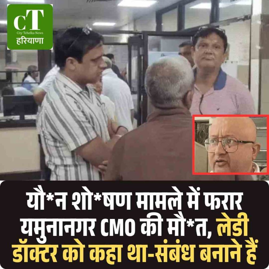 यौन शोषण मामले में फरार यमुनानगर CMO की मौत, लेडी डॉक्टर को कहा था-संबंध बनाने हैं