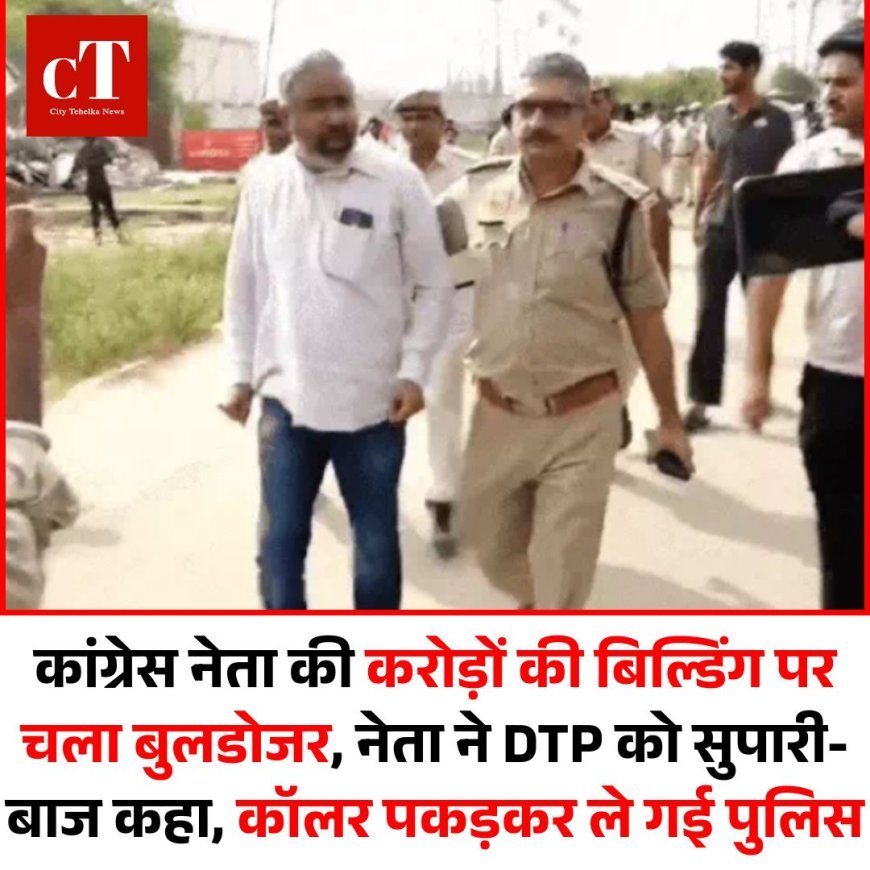 कांग्रेस नेता की करोड़ों की बिल्डिंग पर चला बुलडोजर, नेता ने DTP को सुपारी-बाज कहा, कॉलर पकड़कर ले गई पुलिस