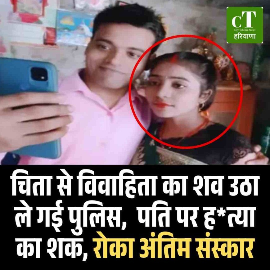 चिता से विवाहिता का शव उठा ले गई पुलिस,  पति पर हत्या का शक, रोका अंतिम संस्कार