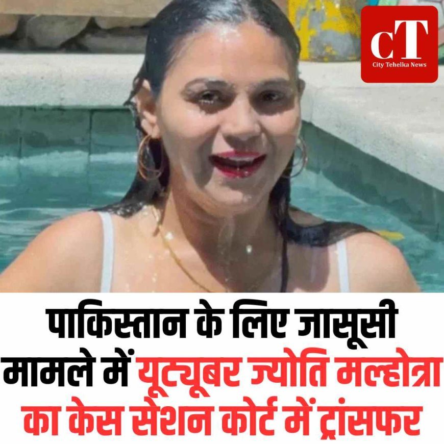 पाकिस्तान के लिए जासूसी मामले में यूट्यूबर ज्योति मल्होत्रा का केस सेशन कोर्ट में ट्रांसफर
