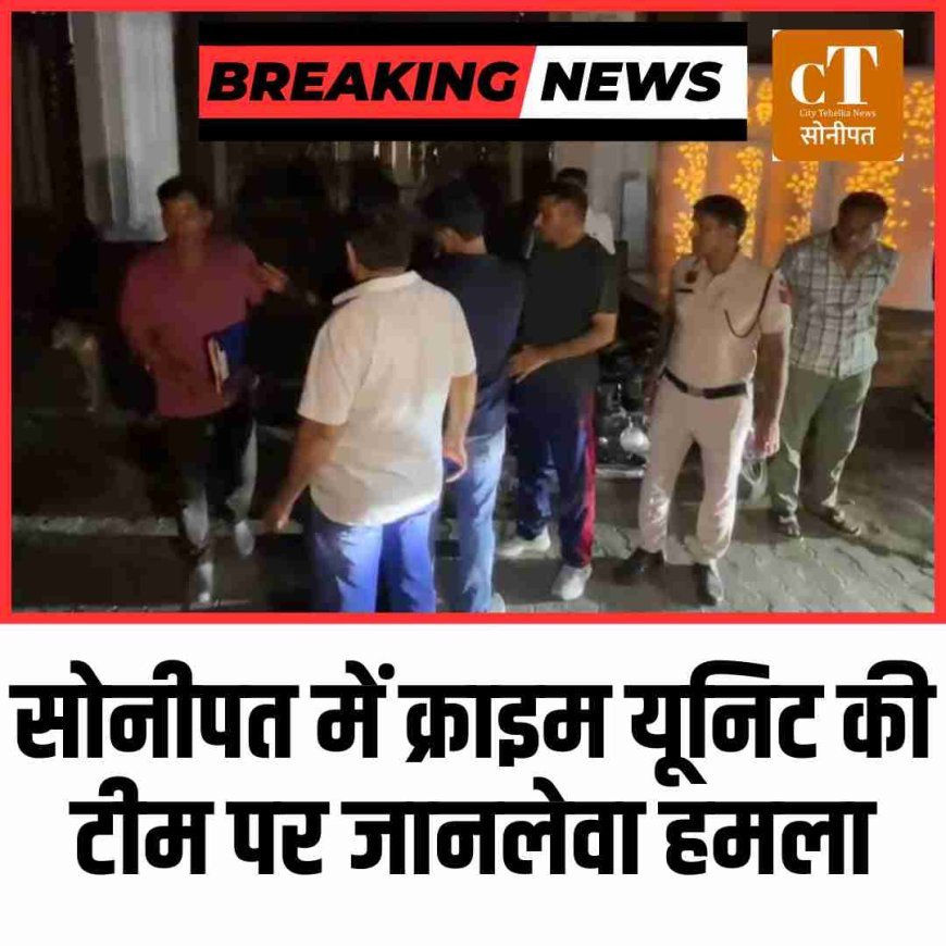 सोनीपत में क्राइम यूनिट की टीम पर जानलेवा हमला