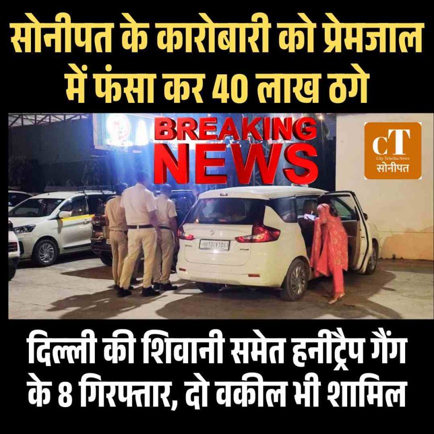 सोनीपत के कारोबारी को प्रेमजाल में फंसा कर 40 लाख ठगे, दिल्‍ली की शिवानी समेत हनीट्रैप गैंग के 8 गिरफ्तार, दो वकील भी शामिल