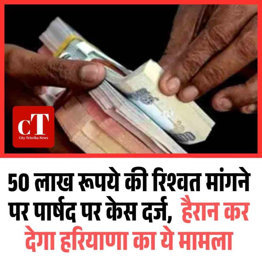 50 लाख रूपये की रिश्वत मांगने पर पार्षद पर केस दर्ज,  हैरान कर देगा हरियाणा का ये मामला