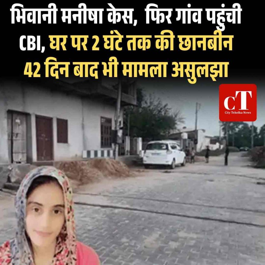 भिवानी मनीषा केस,  फ‍िर गांव पहुंची CBI, घर पर 2 घंटे तक की छानबीन; 42 दिन बाद भी मामला असुलझा