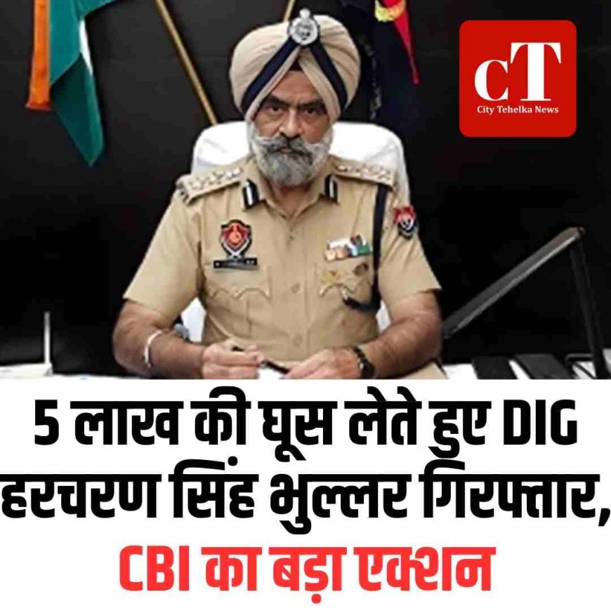 5 लाख की घूस लेते हुए DIG हरचरण सिंह भुल्लर गिरफ्तार, CBI का बड़ा एक्शन