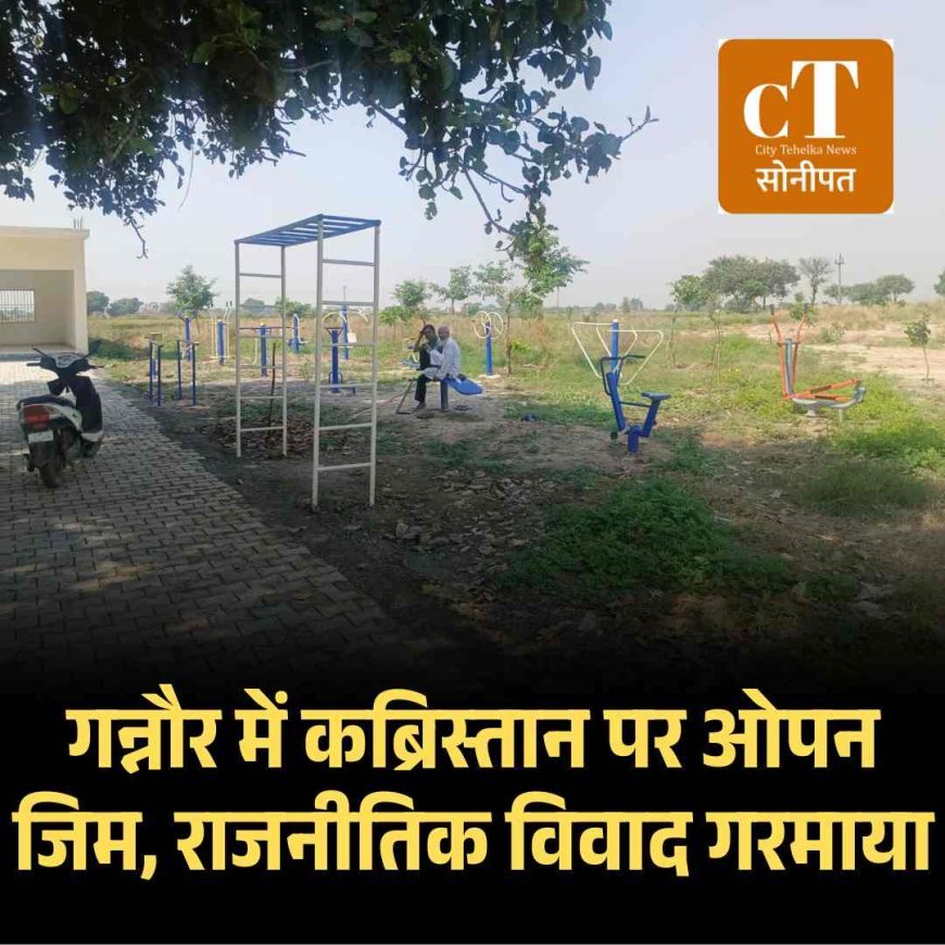 गन्नौर में कब्रिस्तान पर ओपन जिम, राजनीतिक विवाद गरमाया