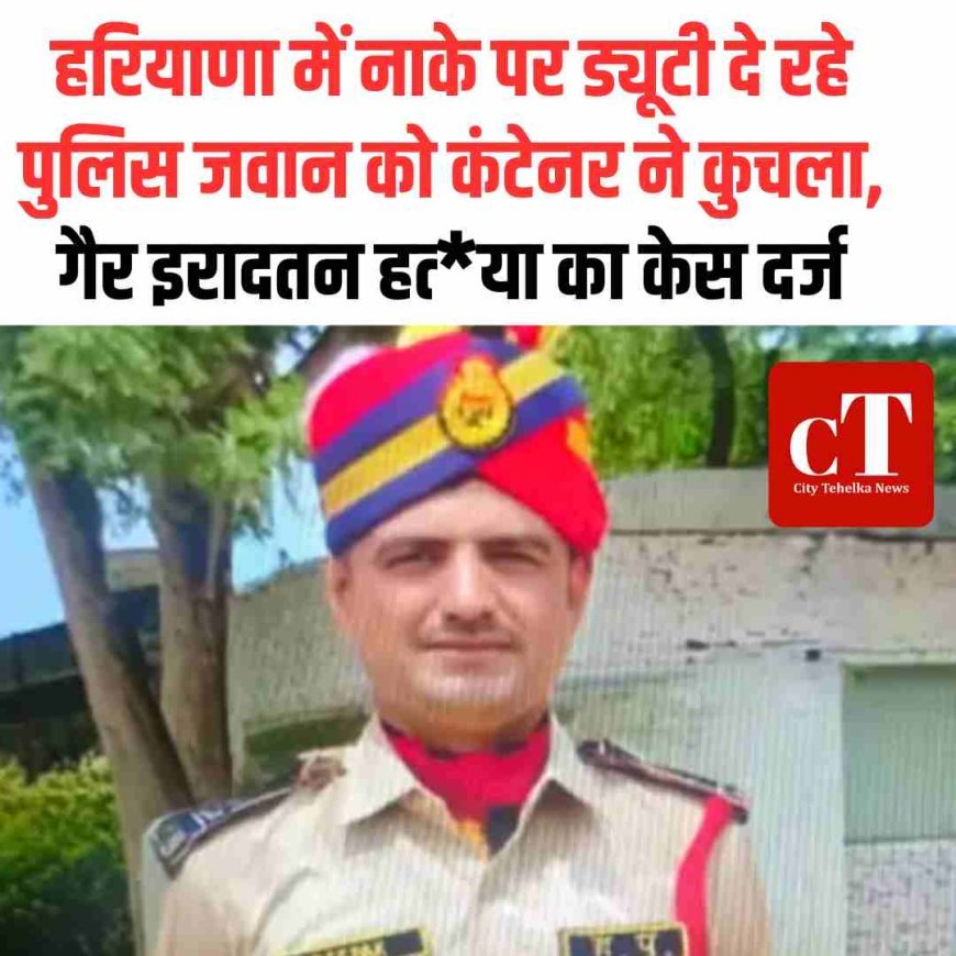 हरियाणा में नाके पर ड्यूटी दे रहे पुलिस जवान को कंटेनर ने कुचला, गैर इरादतन हत्‍या का केस दर्ज