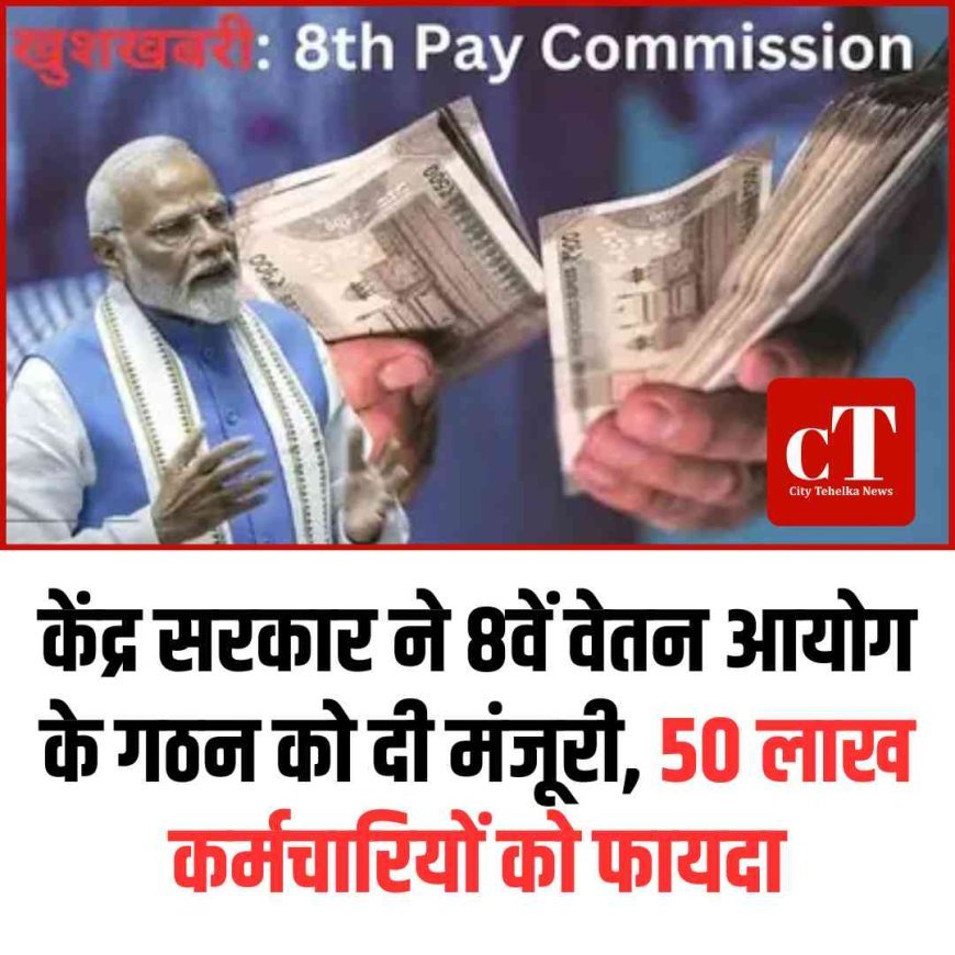 केंद्र सरकार ने 8वें वेतन आयोग के गठन को दी मंजूरी, 50 लाख कर्मचारियों को फायदा