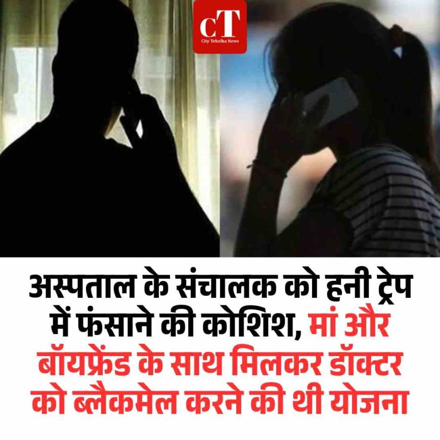 अस्‍पताल के संचालक को हनी ट्रेप में फंसाने की कोशिश, मां और बॉयफ्रेंड के साथ मिलकर डॉक्टर को ब्लैकमेल करने की थी योजना