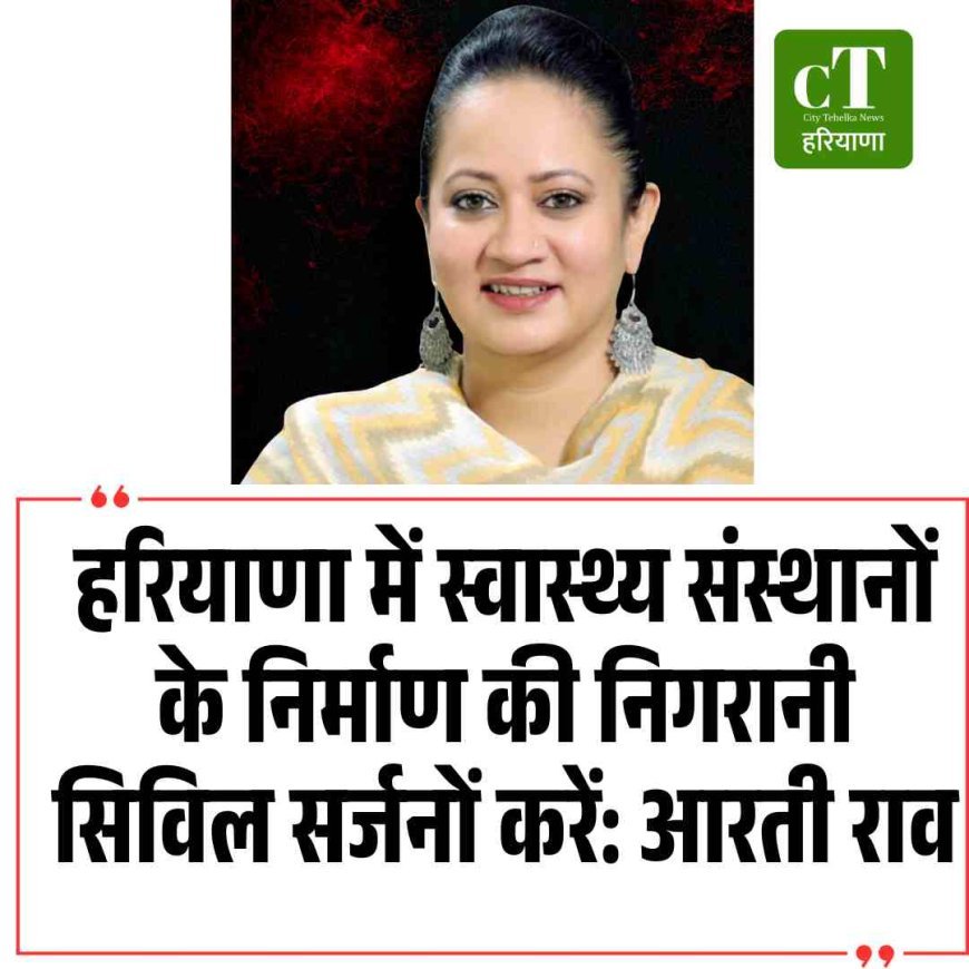 हरियाणा में स्वास्थ्य संस्थानों के निर्माण की निगरानी सिविल सर्जनों करें: आरती राव