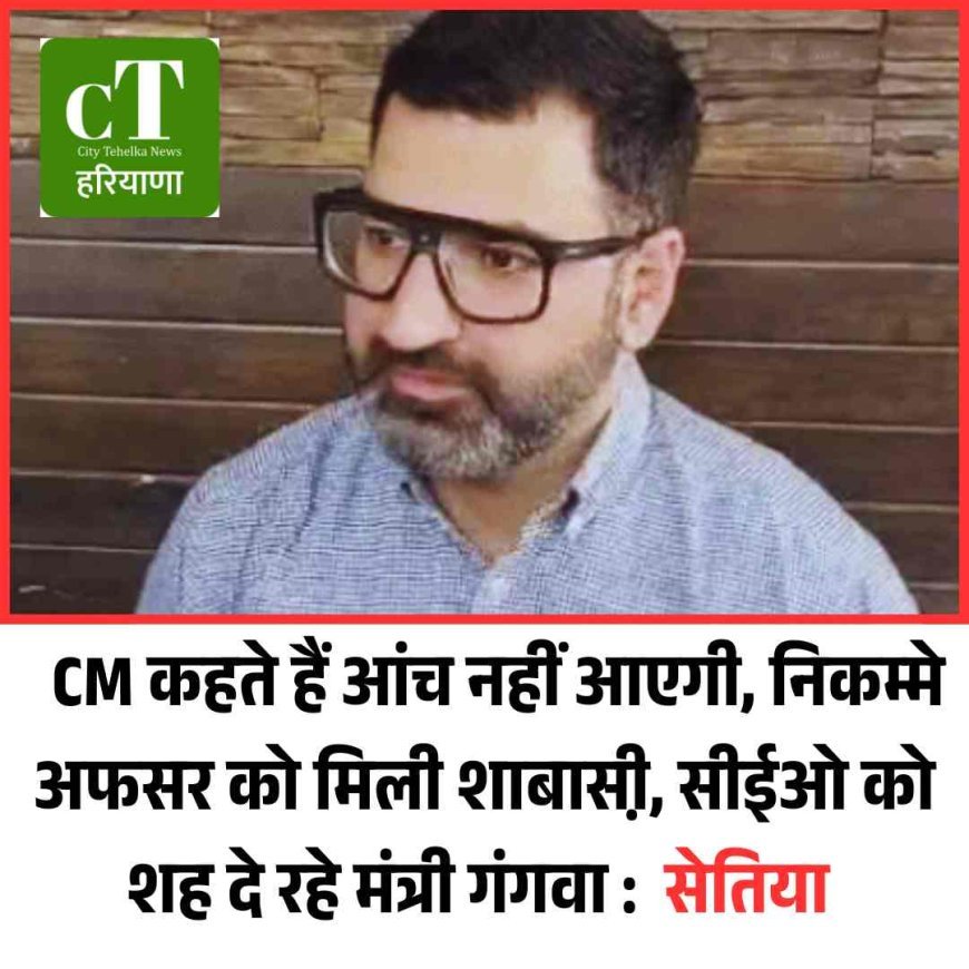 CM कहते हैं आंच नहीं आएगी, निकम्मे अफसर को मिली शाबासी़,सीईओ को शह दे रहे मंत्री गंगवा :  सेतिया