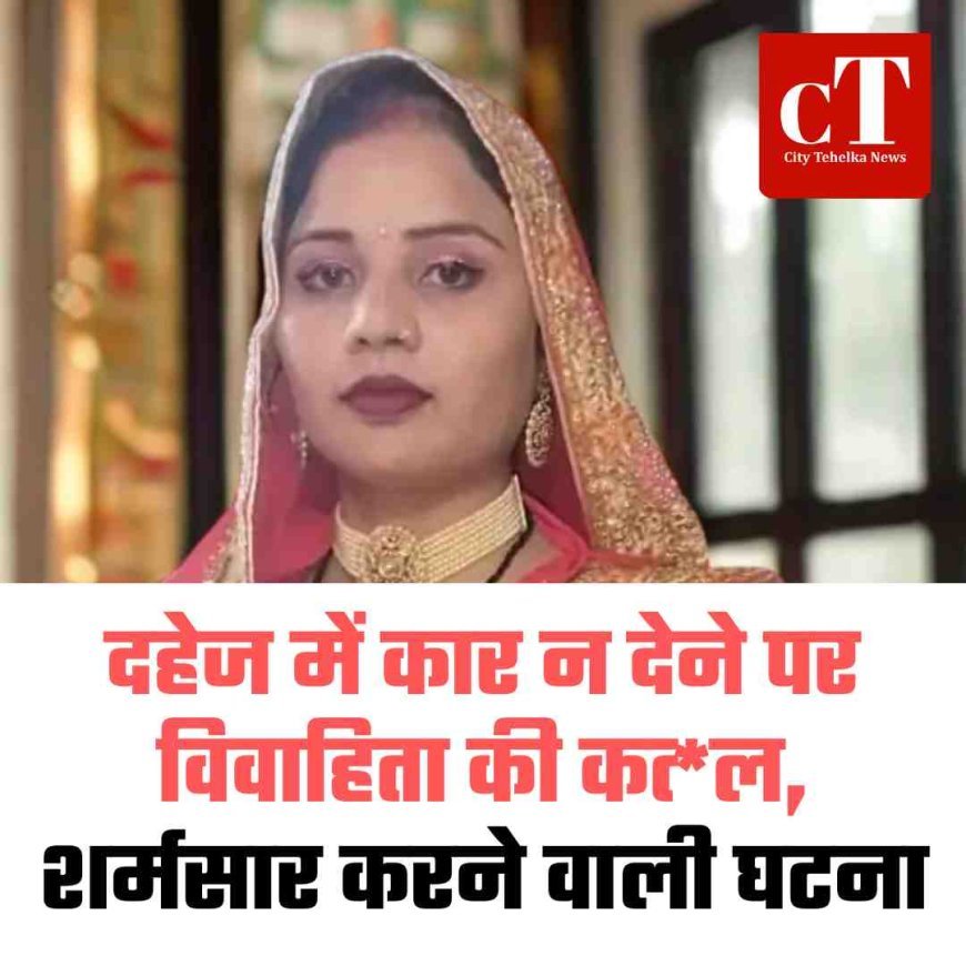 दहेज में कार न देने पर विवाहिता की कत्‍ल, शर्मसार करने वाली घटना