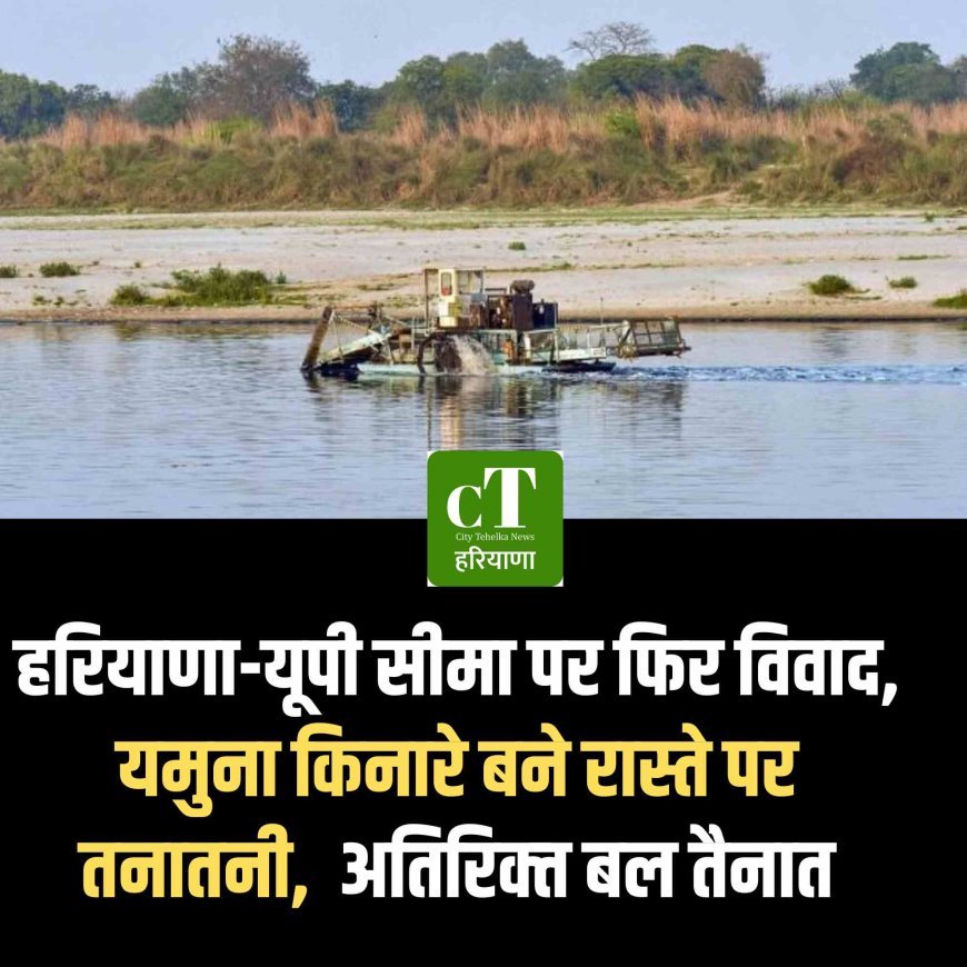 हरियाणा-यूपी सीमा पर फिर विवाद, यमुना किनारे बने रास्ते पर तनातनी,  अतिरिक्‍त बल तैनात