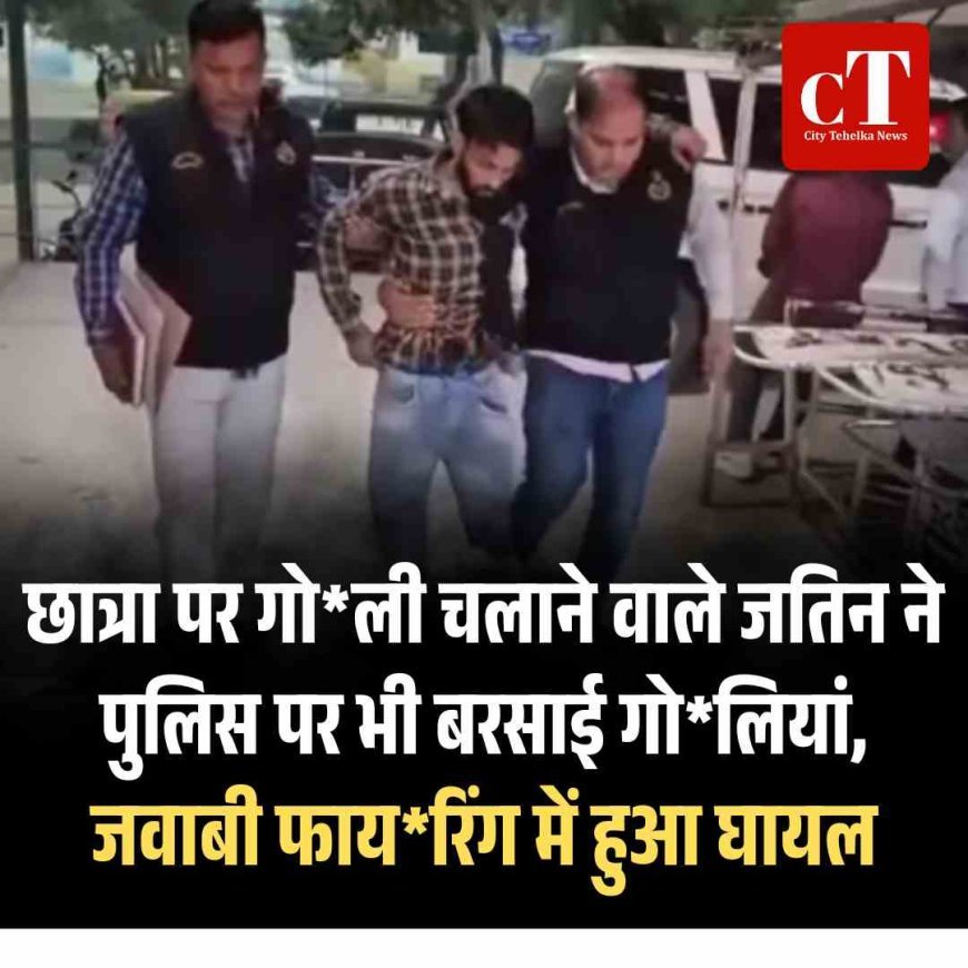 छात्रा पर गोली चलाने वाले जतिन पुलिस पर भी बरसाई गोलियां, जवाबी फायरिंग में हुआ  घायल