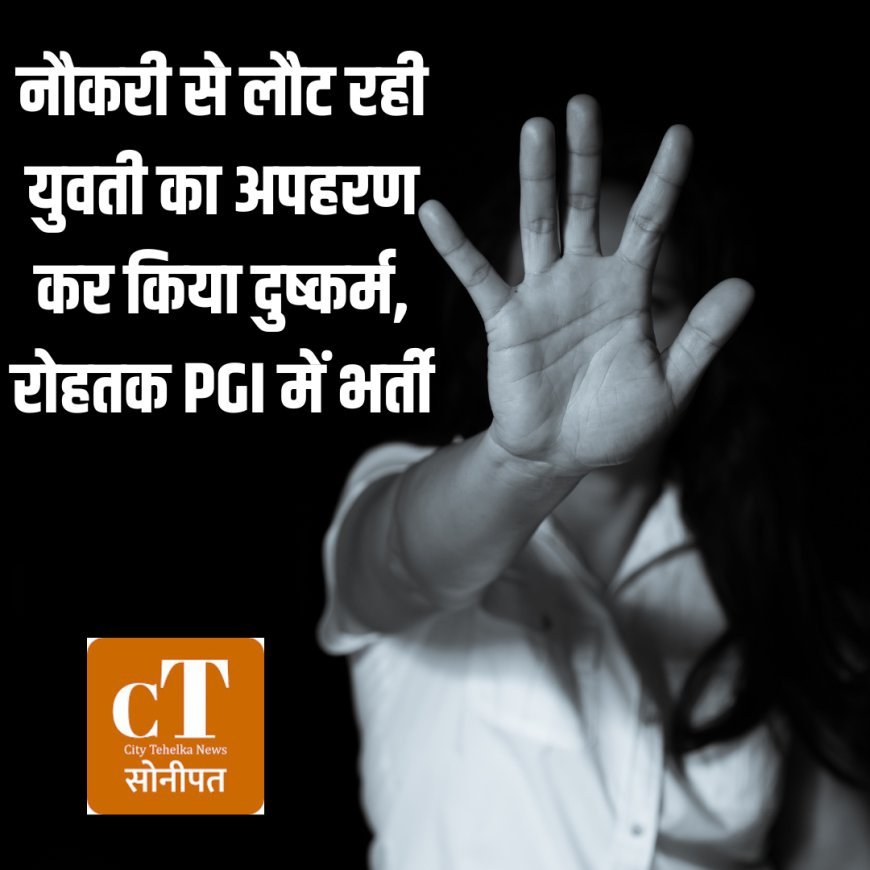 नौकरी से लौट रही युवती का अपहरण कर किया दुष्कर्म, रोहतक PGI में भर्ती