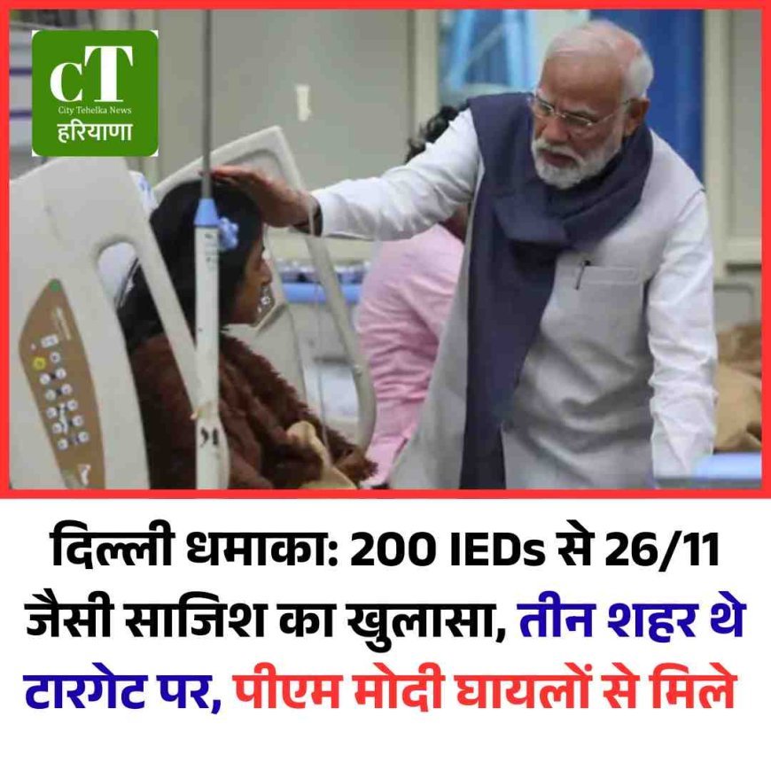 दिल्ली धमाका: 200 IEDs से 26/11 जैसी साजिश का खुलासा, तीन शहर थे टारगेट पर, पीएम मोदी घायलों से मिले