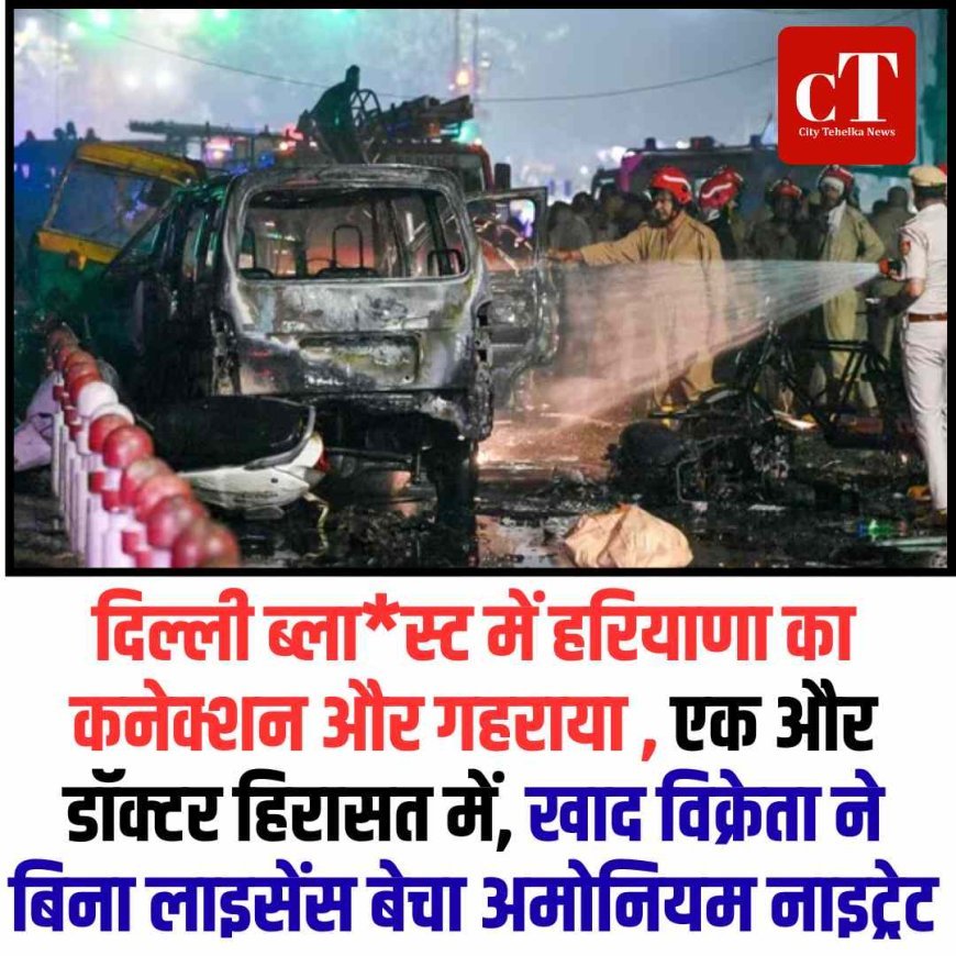 दिल्ली ब्लास्ट में हरियाणा का कनेक्शन और गहराया , एक और डॉक्टर हिरासत में, खाद विक्रेता ने बिना लाइसेंस बेचा अमोनियम नाइट्रेट