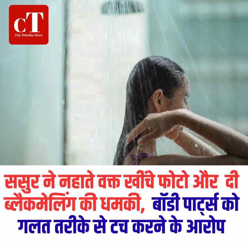 ससुर ने नहाते वक्त खींचे  फोटो और  दी ब्लैकमेलिंग की धमकी,  बॉडी पार्ट्स को गलत तरीके से टच करने के आरोप