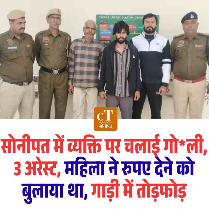 सोनीपत में व्यक्ति पर चलाई गोली, 3 अरेस्ट, महिला ने रुपए देने को बुलाया था, गाड़ी में तोड़फोड़