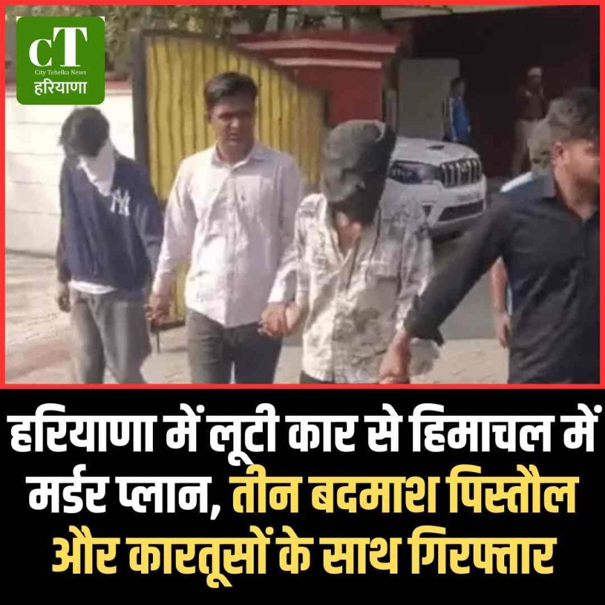 हरियाणा में लूटी कार से हिमाचल में मर्डर प्लान, तीन बदमाश पिस्‍तौल और कारतूसों के साथ गिरफ्तार