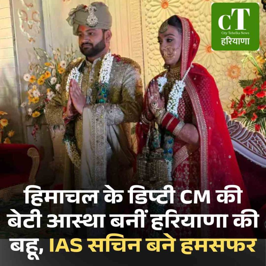 हिमाचनल के डिप्टी CM की बेटी आस्था बनीं हरियाणा की बहू, IAS सचिन बने हमसफर