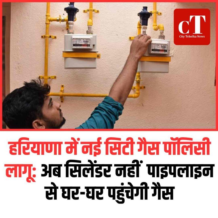 हरियाणा में नई सिटी गैस पॉलिसी लागू: अब सिलेंडर नहीं  पाइपलाइन से घर-घर पहुंचेगी गैस