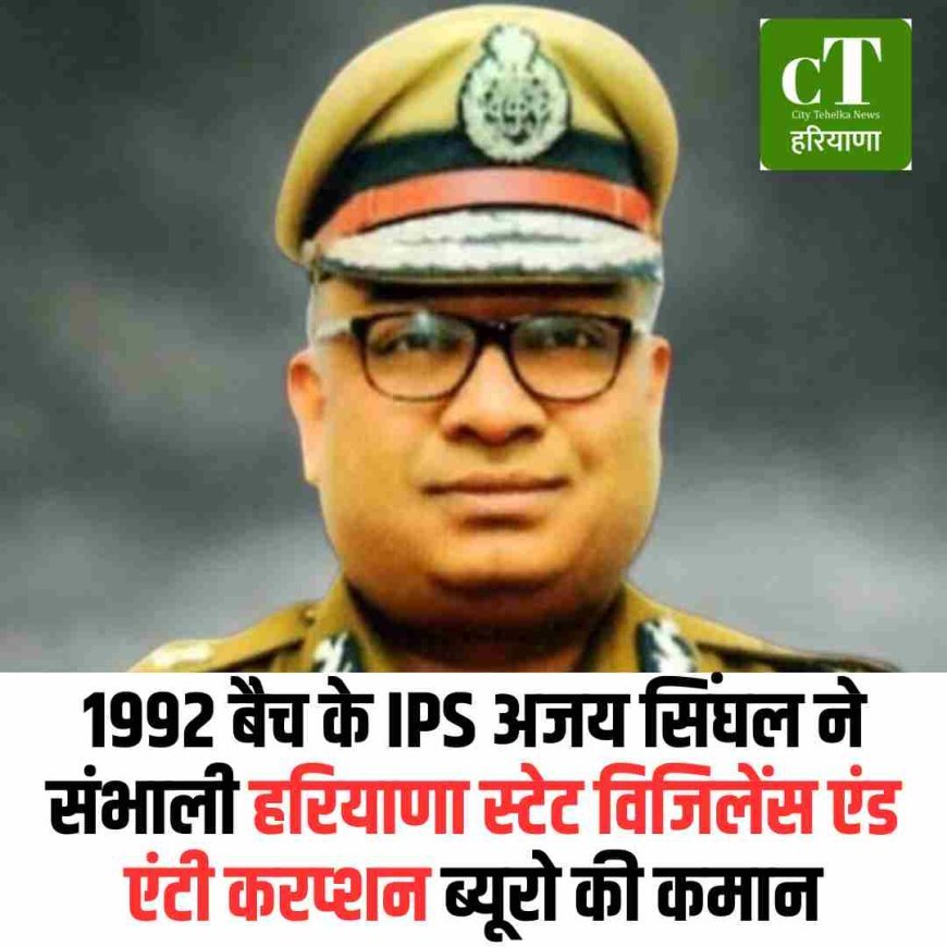 1992 बैच के IPS अजय सिंघल ने संभाली हरियाणा स्टेट विजिलेंस एंड एंटी करप्शन ब्यूरो की कमान