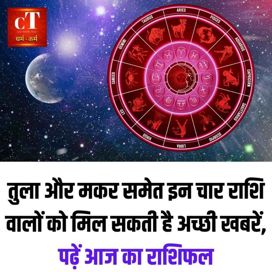 तुला और मकर समेत इन चार राशि वालों को मिल सकती है अच्छी खबरें, पढ़ें आज का राशिफल