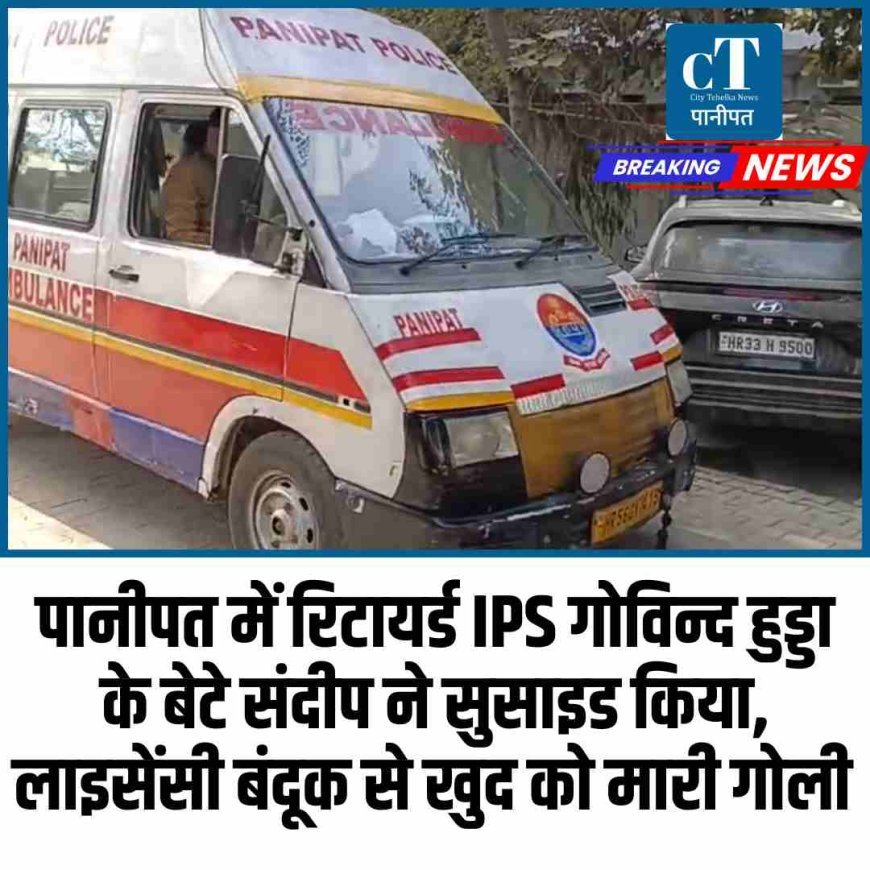 पानीपत में रिटायर्ड IPS गोविन्द हुड्डा के बेटे संदीप ने सुसाइड किया, लाइसेंसी बंदूक से खुद कोमारी गोली