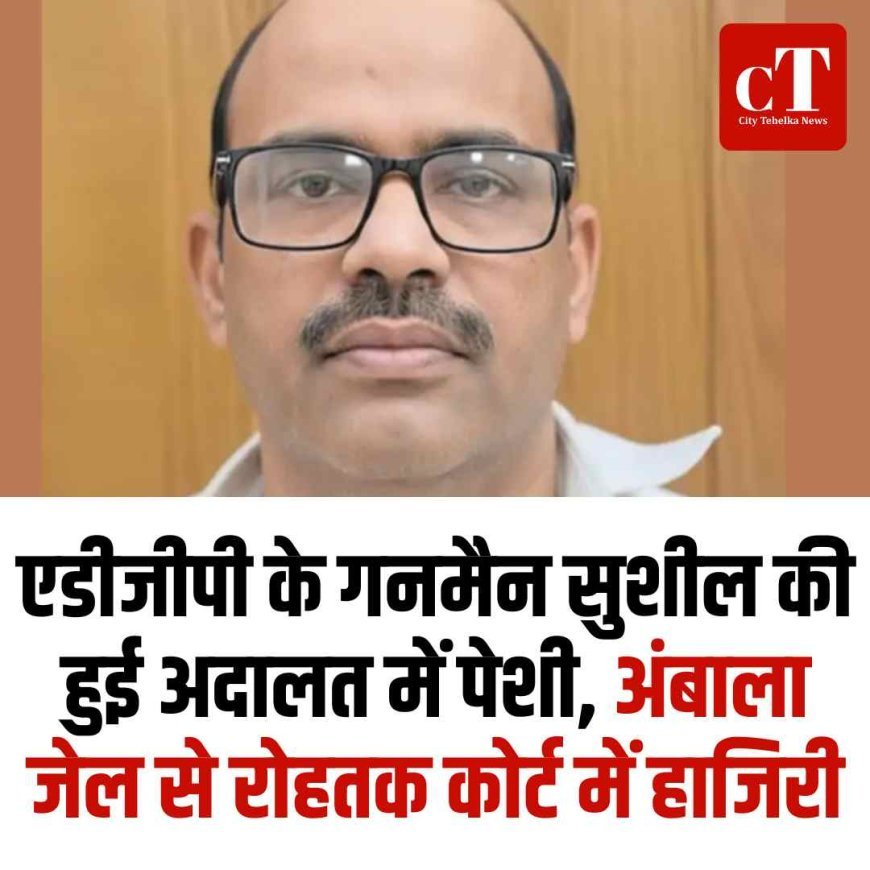 एडीजीपी के गनमैन सुशील की हुई अदालत में पेशी, अंबाला जेल से रोहतक कोर्ट में हाजिरी