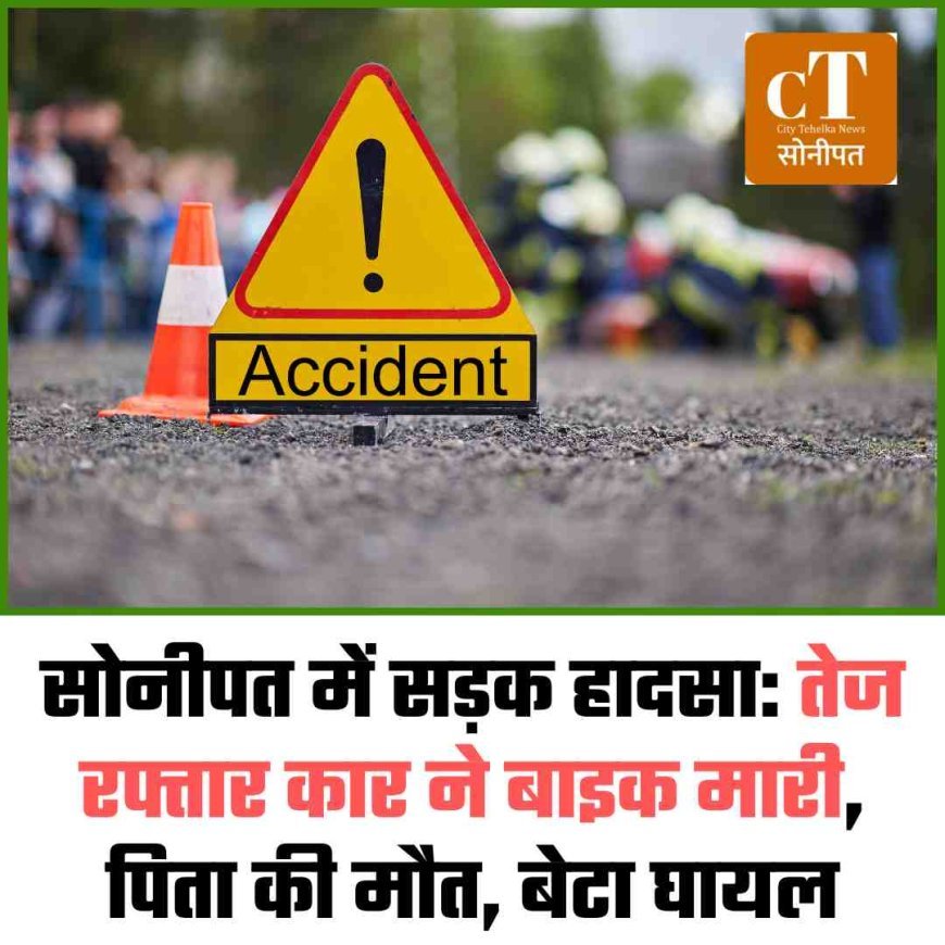सोनीपत में सड़क हादसा: तेज रफ्तार कार ने बाइक मारी, पिता की मौत, बेटा घायल