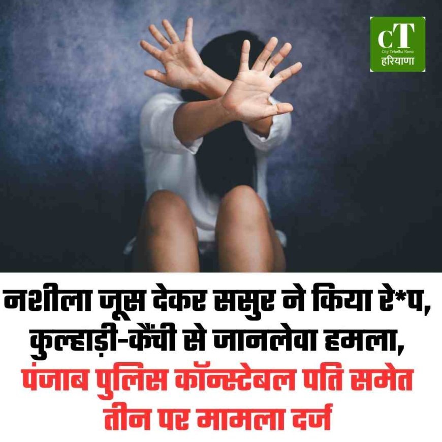 नशीला जूस देकर ससुर ने किया रे*प, कुल्हाड़ी-कैंची से जानलेवा हमला,  पंजाब पुलिस कॉन्स्टेबल पति समेत तीन पर मामला दर्ज