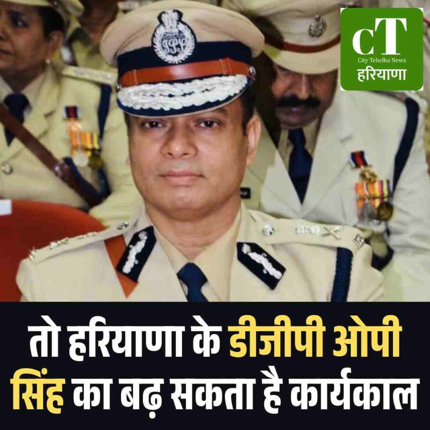 तो हरियाणा के डीजीपी ओपी सिंह का बढ़ सकता है कार्यकाल